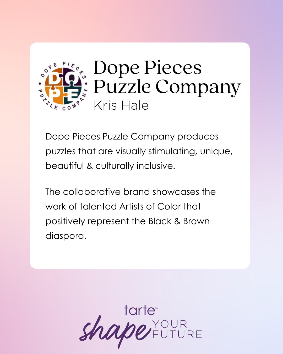 Logo of Dope Pieces Puzzle Company with text describing its focus on visually stimulating, unique, inclusive puzzles representing Artists of Color. Background: gradient of pastel colors with Tarte Cosmetics logo and shape your future tagline.