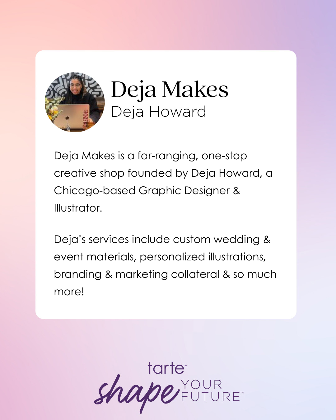 Deja Makes features Deja Howard, a graphic designer and illustrator, offering custom wedding materials, personalized illustrations, and marketing collateral. Tarte Cosmetics' logo and tagline shape your future appear at the bottom.