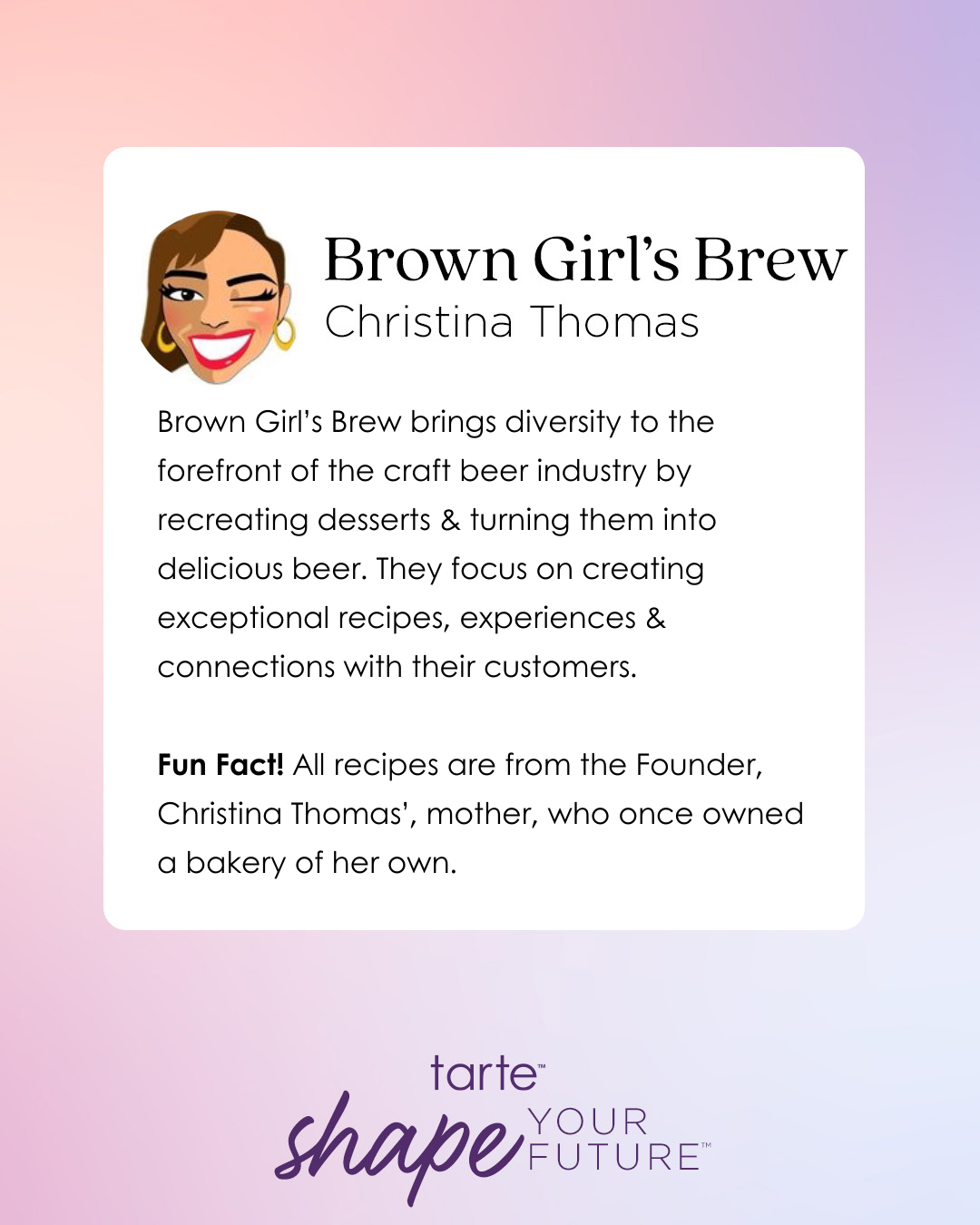 Winking cartoon woman next to text on gradient background. Brown Girl’s Brew, Christina Thomas. Brown Girl’s Brew brings diversity to craft beer by recreating desserts and turning them into beer. Focus on recipes, experiences, customer connections. Fun Fact! All recipes are from the Founder, Christina Thomas’, mother, who once owned a bakery of her own. tarte shape your future at bottom.