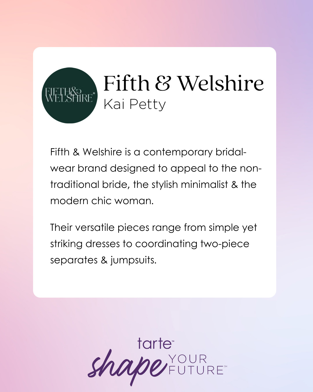 Logo for Fifth & Welshire next to brand description. Text: Fifth & Welshire is a contemporary bridal-wear brand designed to appeal to the non-traditional bride, the stylish minimalist & the modern chic woman. Their versatile pieces range from simple yet striking dresses to coordinating two-piece separates & jumpsuits. Below, tarte shape your future on a gradient background.
