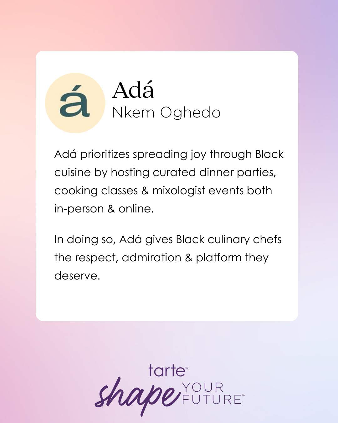 Adá, led by Nkem Oghedo, spreads joy through Black cuisine via curated dinner parties, cooking classes, and mixologist events in-person and online. It promotes respect for Black culinary chefs. tarte shape your future.