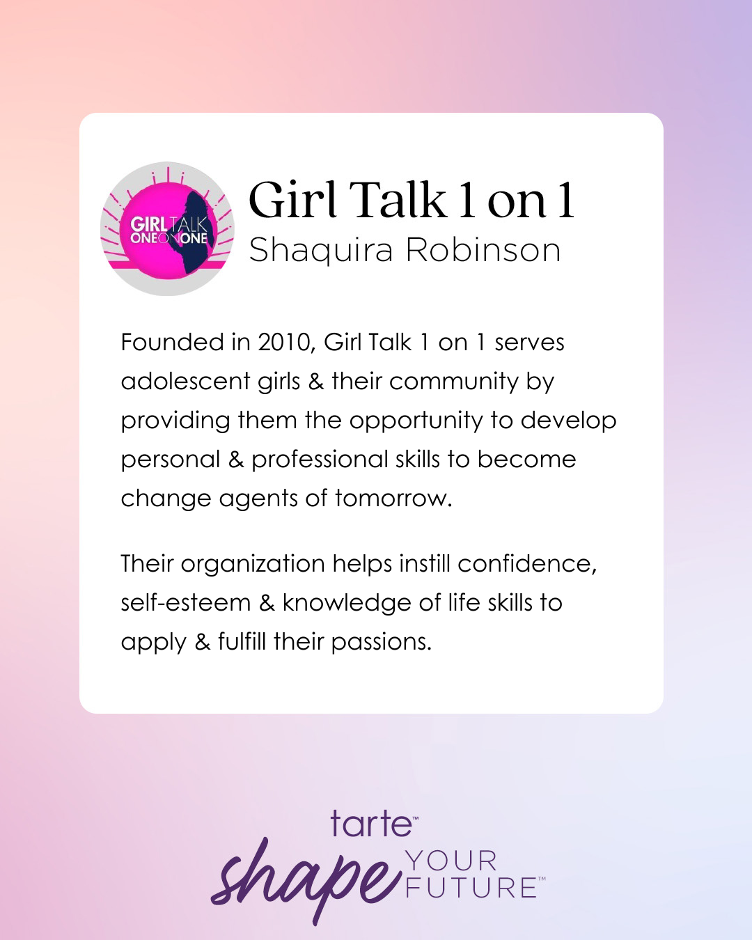 Logo with text describes Girl Talk 1 on 1 by Shaquira Robinson, an organization helping adolescent girls develop skills since 2010. It promotes confidence, self-esteem, and life skills. tarte™ shape your future™ at the bottom.