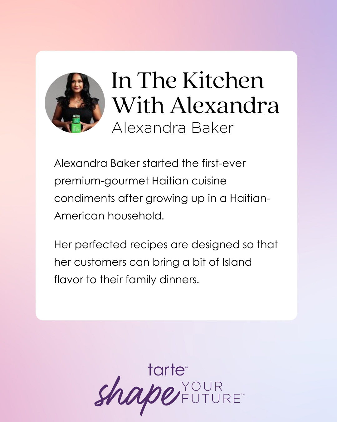 A profile features Alexandra Baker holding a green bottle, promoting her premium Haitian cuisine condiments. Text discusses her background and recipes enhancing family dinners. 
In The Kitchen With Alexandra 
Alexandra Baker
Alexandra Baker started the first-ever premium-gourmet Haitian cuisine condiments after growing up in a Haitian-American household. 
Her perfected recipes are designed so that her customers can bring a bit of Island flavor to their family dinners.
tarte™ shape YOUR FUTURE™