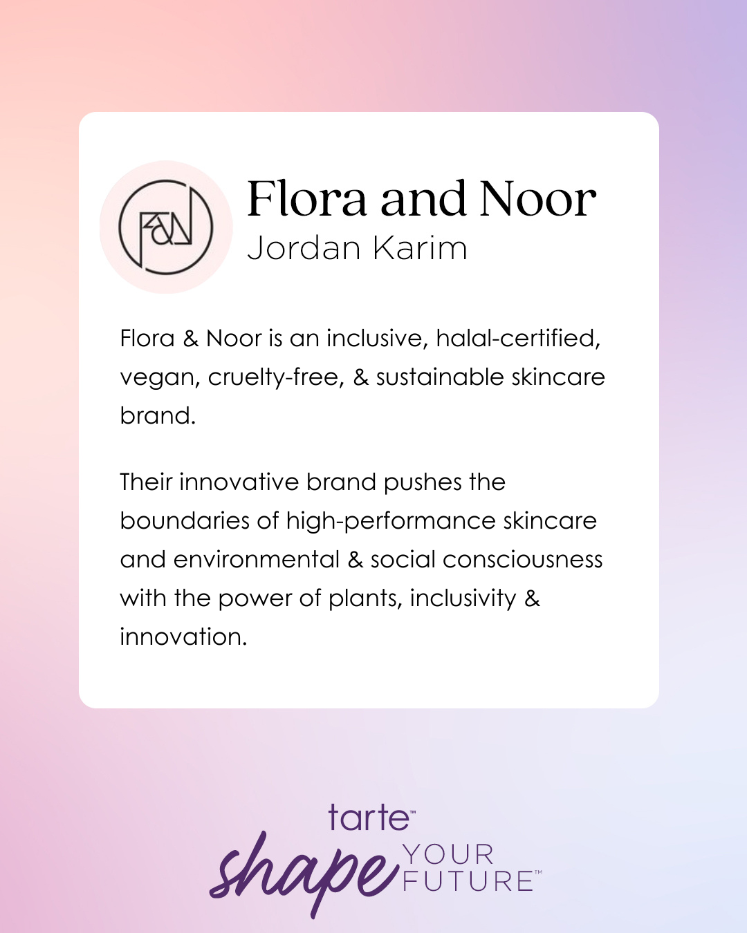Logo with text Flora and Noor, Jordan Karim. Description highlights inclusive, halal-certified, vegan, cruelty-free, sustainable skincare. Emphasizes high-performance skincare, environmental and social consciousness. Background has a gradient design. Text: tarte shape YOUR FUTURE.