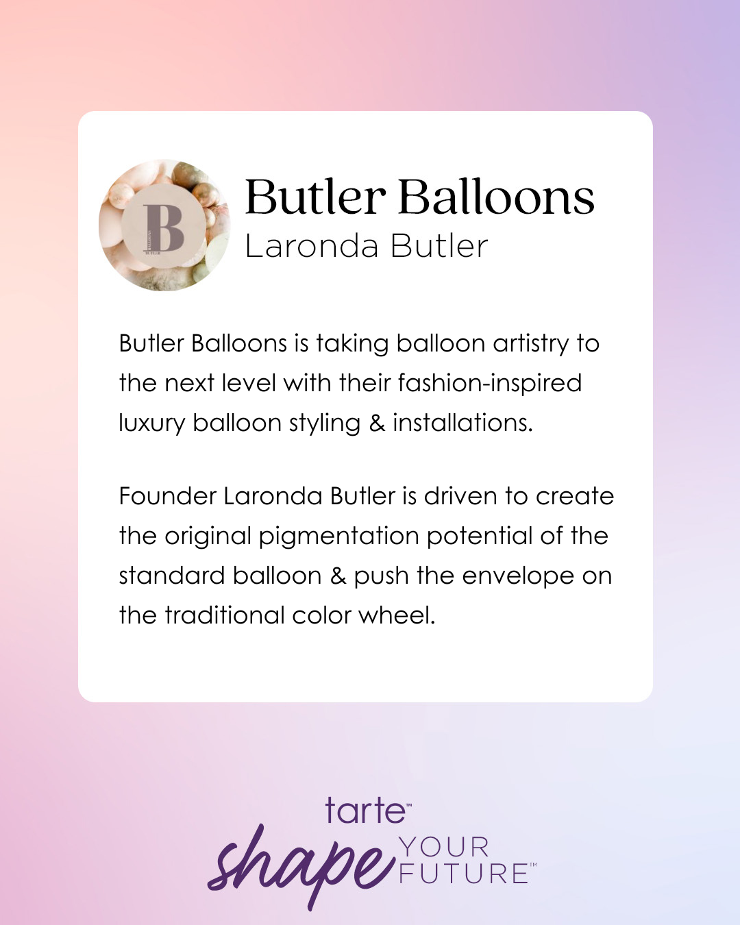Butler Balloons text highlights their luxury balloon styling. Founder Laronda Butler innovates with balloon pigmentation, enhancing the color wheel. A logo and background colors complement the design. tarte shape YOUR FUTURE is also included.